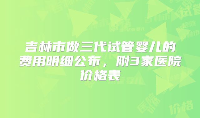 吉林市做三代试管婴儿的费用明细公布，附3家医院价格表