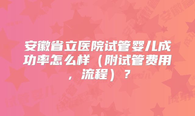 安徽省立医院试管婴儿成功率怎么样（附试管费用，流程）？