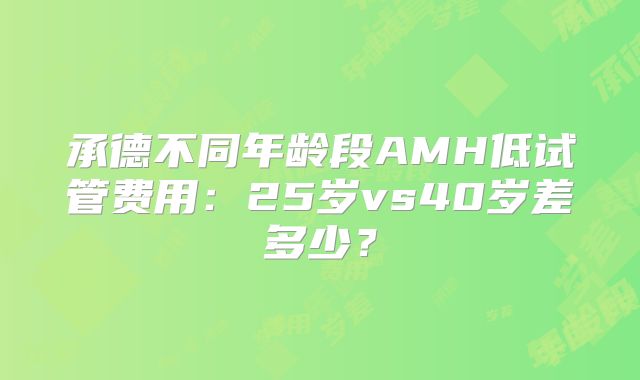 承德不同年龄段AMH低试管费用：25岁vs40岁差多少？
