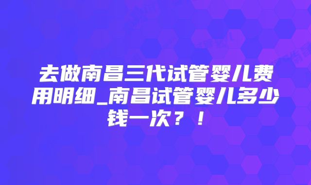 去做南昌三代试管婴儿费用明细_南昌试管婴儿多少钱一次？！