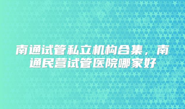 南通试管私立机构合集,南通民营试管医院哪家好