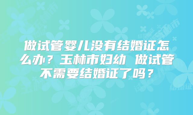 做试管婴儿没有结婚证怎么办？玉林市妇幼 做试管不需要结婚证了吗？