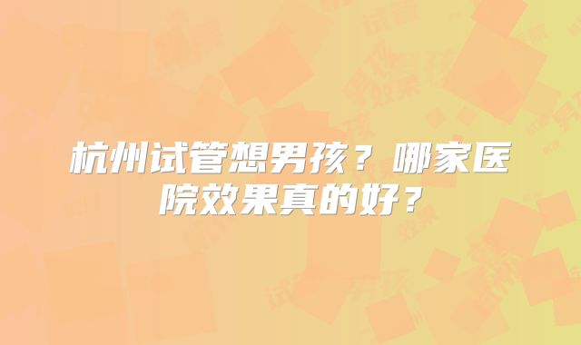 杭州试管想男孩？哪家医院效果真的好？