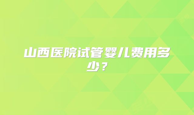 山西医院试管婴儿费用多少?
