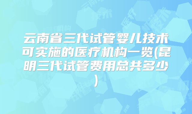 云南省三代试管婴儿技术可实施的医疗机构一览(昆明三代试管费用总共多少)