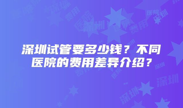 深圳试管要多少钱？不同医院的费用差异介绍？