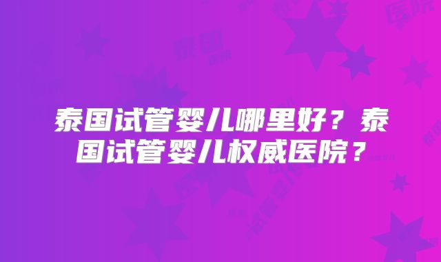 泰国试管婴儿哪里好？泰国试管婴儿权威医院？