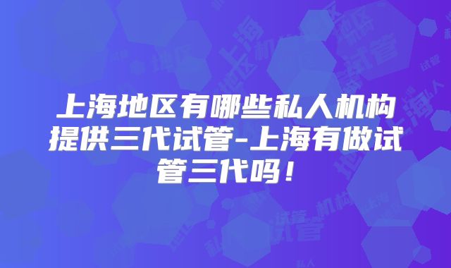 上海地区有哪些私人机构提供三代试管-上海有做试管三代吗！