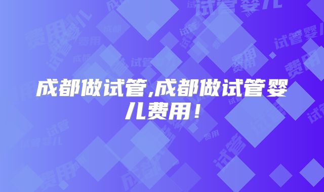 成都做试管,成都做试管婴儿费用!