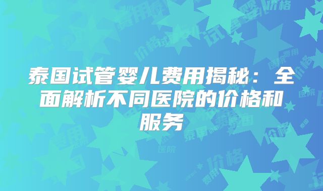 泰国试管婴儿费用揭秘:全面解析不同医院的价格和服务