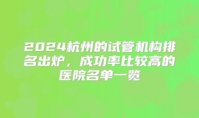 2024杭州的试管机构排名出炉，成功率比较高的医院名单一览