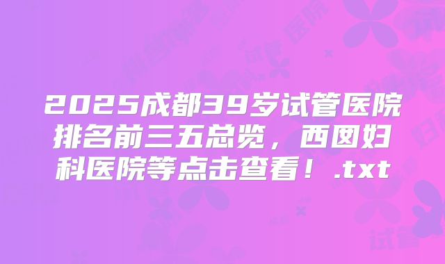 2025成都39岁试管医院排名前三五总览，西囡妇科医院等点击查看！.txt