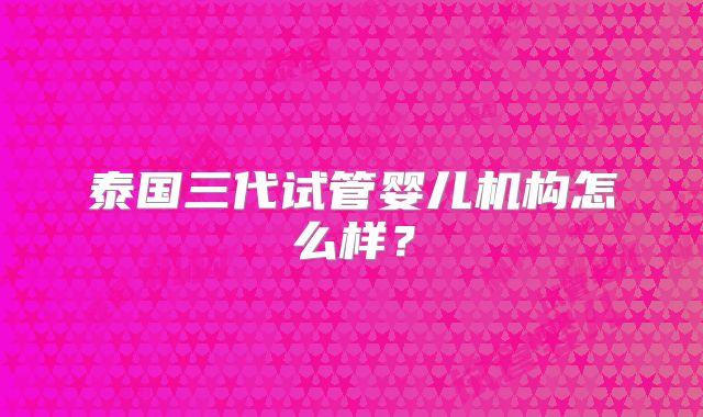 泰国三代试管婴儿机构怎么样？