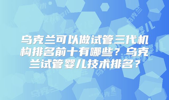 乌克兰可以做试管三代机构排名前十有哪些?乌克兰试管婴儿技术排名?