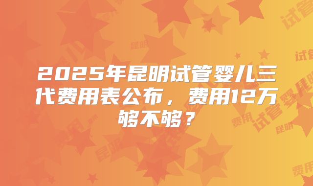 2025年昆明试管婴儿三代费用表公布,费用12万够不够?
