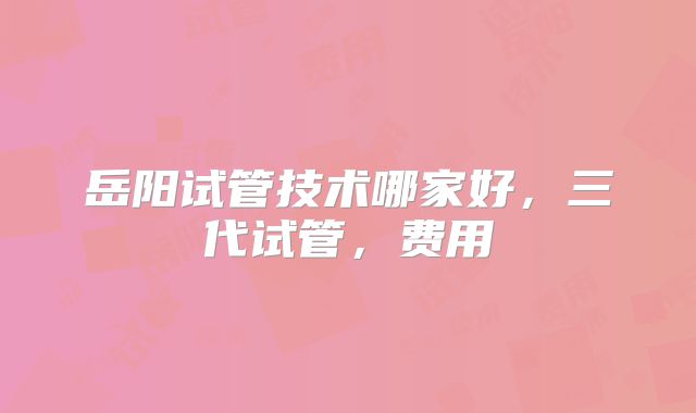岳阳试管技术哪家好，三代试管，费用