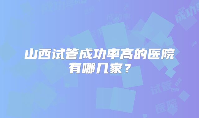 山西试管成功率高的医院有哪几家？