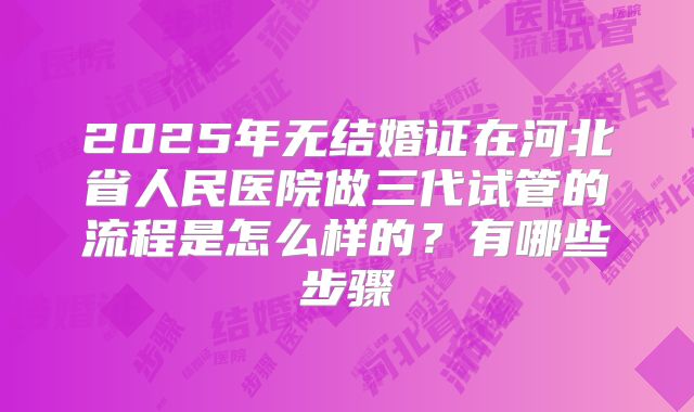 2025年无结婚证在河北省人民医院做三代试管的流程是怎么样的？有哪些步骤