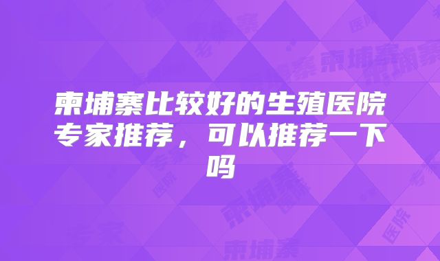 柬埔寨比较好的生殖医院专家推荐,可以推荐一下吗