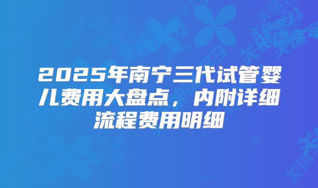 2025年南宁三代试管婴儿费用大盘点,内附详细流程费用明细