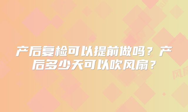 产后复检可以提前做吗?产后多少天可以吹风扇?