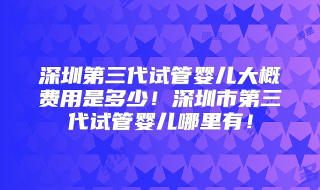 深圳第三代试管婴儿大概费用是多少！深圳市第三代试管婴儿哪里有！