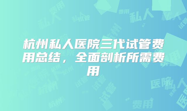 杭州私人医院三代试管费用总结,全面剖析所需费用