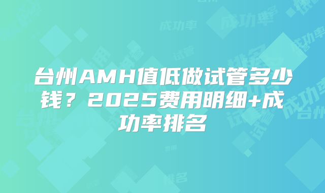 台州AMH值低做试管多少钱？2025费用明细+成功率排名