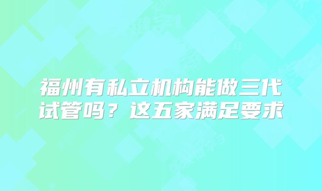 福州有私立机构能做三代试管吗?这五家满足要求