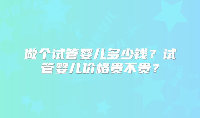 做个试管婴儿多少钱？试管婴儿价格贵不贵？