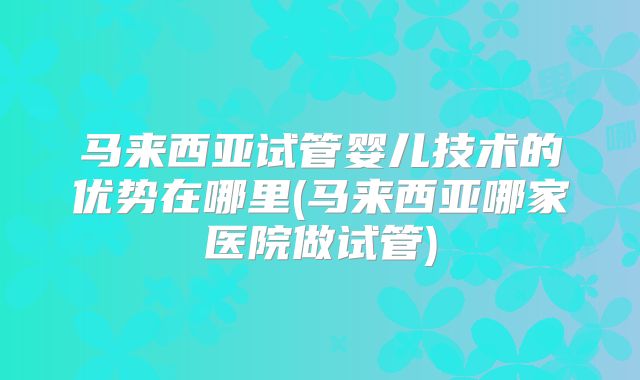 马来西亚试管婴儿技术的优势在哪里(马来西亚哪家医院做试管)