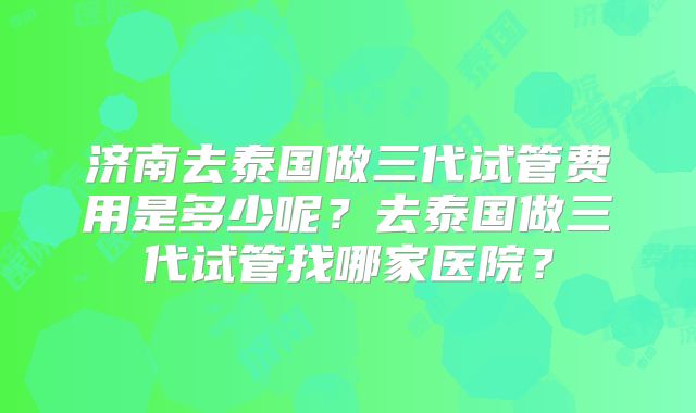 济南去泰国做三代试管费用是多少呢？去泰国做三代试管找哪家医院？