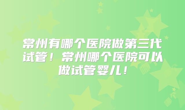 常州有哪个医院做第三代试管！常州哪个医院可以做试管婴儿！