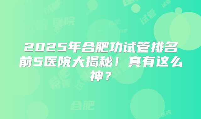 2025年合肥功试管排名前5医院大揭秘！真有这么神？
