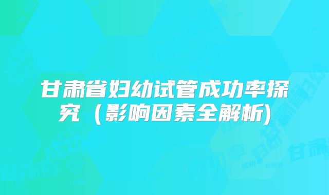 甘肃省妇幼试管成功率探究（影响因素全解析)