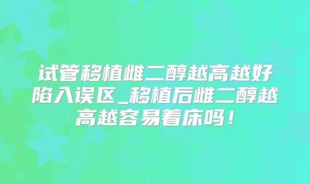 试管移植雌二醇越高越好陷入误区_移植后雌二醇越高越容易着床吗!