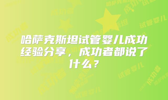 哈萨克斯坦试管婴儿成功经验分享，成功者都说了什么？