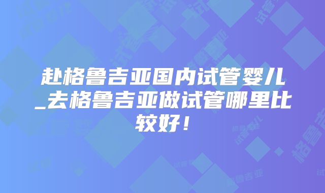 赴格鲁吉亚国内试管婴儿_去格鲁吉亚做试管哪里比较好!