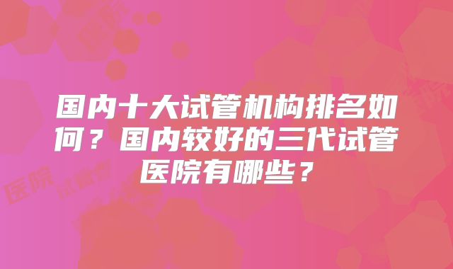 国内十大试管机构排名如何？国内较好的三代试管医院有哪些？