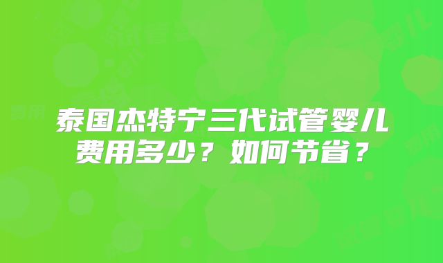 泰国杰特宁三代试管婴儿费用多少？如何节省？