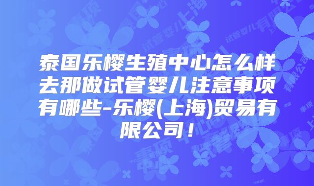 泰国乐樱生殖中心怎么样去那做试管婴儿注意事项有哪些-乐樱(上海)贸易有限公司!