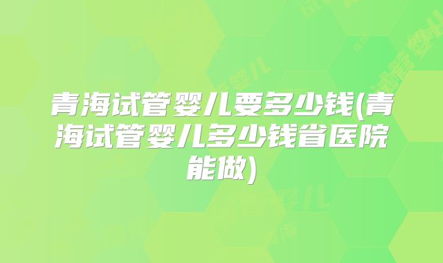 青海试管婴儿要多少钱(青海试管婴儿多少钱省医院能做)