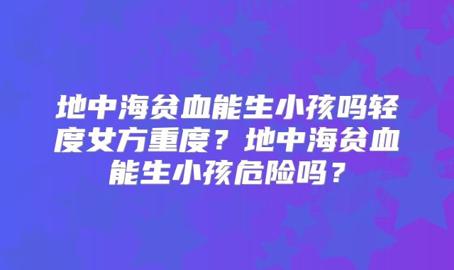 地中海贫血能生小孩吗轻度女方重度?地中海贫血能生小孩危险吗?