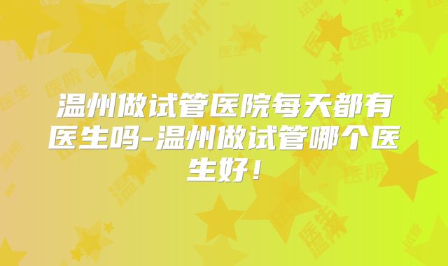 温州做试管医院每天都有医生吗-温州做试管哪个医生好！