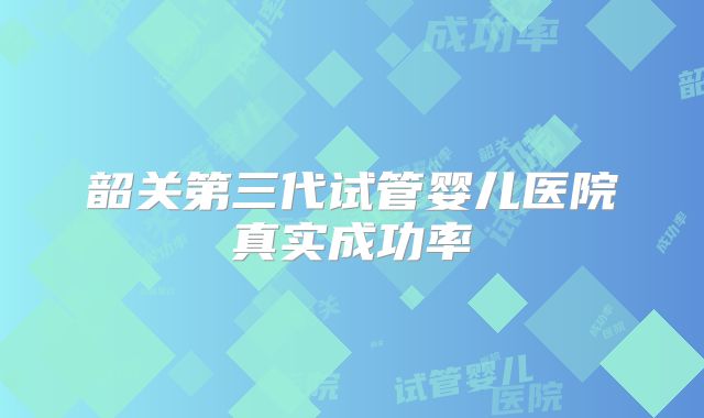 韶关第三代试管婴儿医院真实成功率