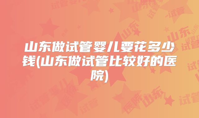 山东做试管婴儿要花多少钱(山东做试管比较好的医院)