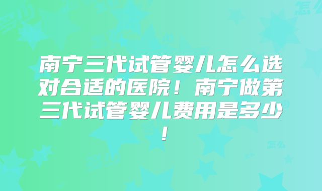 南宁三代试管婴儿怎么选对合适的医院！南宁做第三代试管婴儿费用是多少！