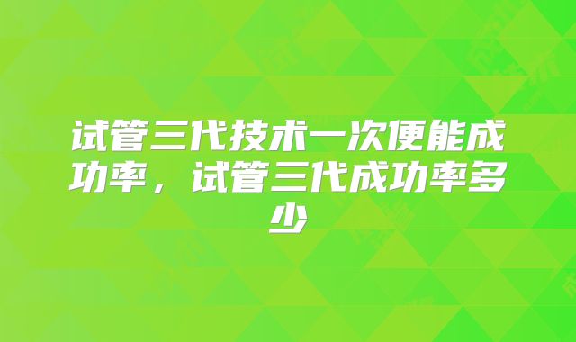 试管三代技术一次便能成功率,试管三代成功率多少
