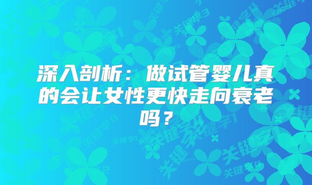 深入剖析：做试管婴儿真的会让女性更快走向衰老吗？