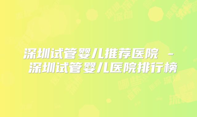 深圳试管婴儿推荐医院 - 深圳试管婴儿医院排行榜